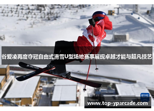 谷爱凌再度夺冠自由式滑雪U型场地赛事展现卓越才能与超凡技艺