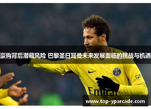 豪购背后潜藏风险 巴黎圣日耳曼未来发展面临的挑战与机遇