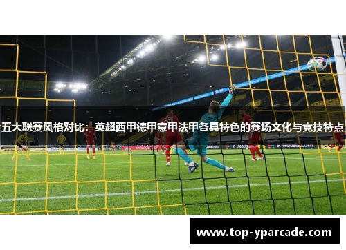 五大联赛风格对比：英超西甲德甲意甲法甲各具特色的赛场文化与竞技特点