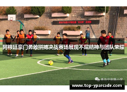 阿根廷豪门勇敢拼搏决战赛场展现不屈精神与团队荣耀