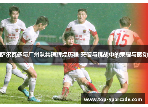萨尔瓦多与广州队共铸辉煌历程 突破与挑战中的荣耀与感动