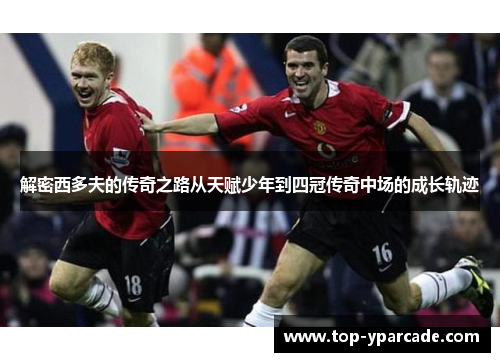 解密西多夫的传奇之路从天赋少年到四冠传奇中场的成长轨迹 解密西多夫的传奇之路从天赋少年到四冠传奇中场的成长轨迹