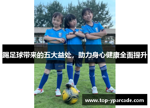 踢足球带来的五大益处,助力身心健康全面提升 踢足球带来的五大益处,助力身心健康全面提升