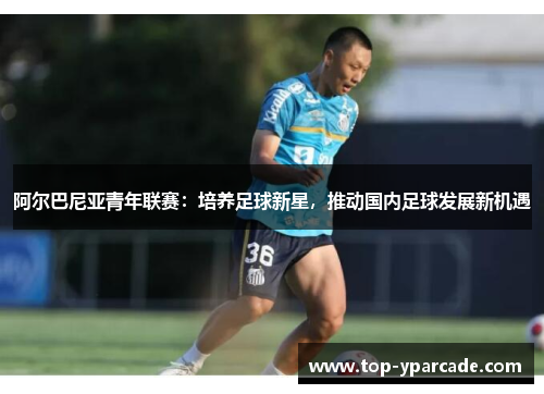 阿尔巴尼亚青年联赛:培养足球新星,推动国内足球发展新机遇 阿尔巴尼亚青年联赛:培养足球新星,推动国内足球发展新机遇
