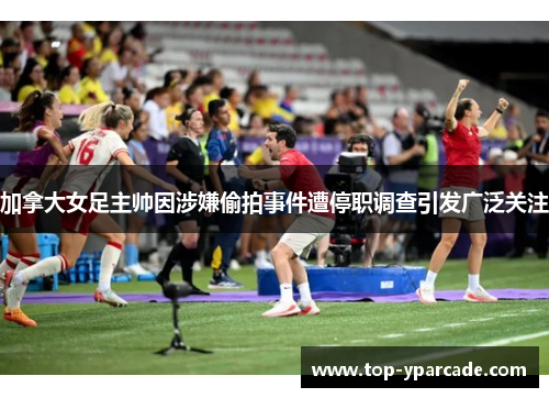 加拿大女足主帅因涉嫌偷拍事件遭停职调查引发广泛关注