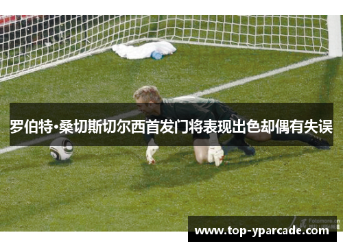 罗伯特·桑切斯切尔西首发门将表现出色却偶有失误