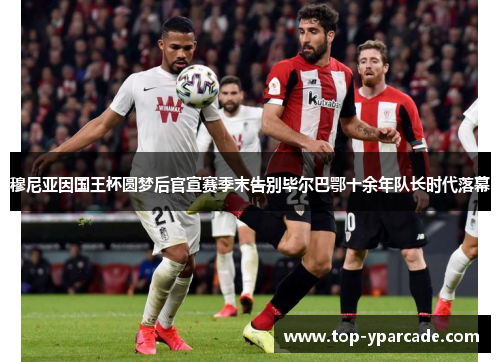 穆尼亚因国王杯圆梦后官宣赛季末告别毕尔巴鄂十余年队长时代落幕